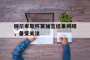 YY易游m6米乐福建YY易游m6米乐信息技术有限公司-阿尔卑斯杯赛抽签结果揭晓，备受关注的简单介绍