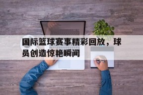 YY易游m6米乐福建YY易游m6米乐信息技术有限公司-国际篮球赛事精彩回放，球员创造惊艳瞬间(篮球国际比赛视频完整版)